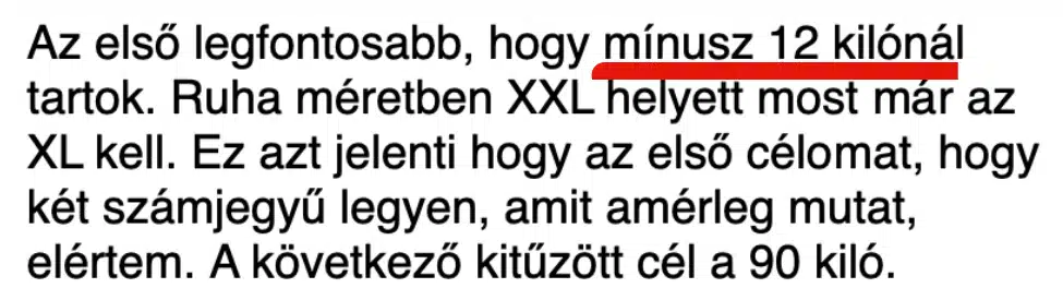 Képernyőkép Zsuzsi leveléből: Az első legfontosabb, hogy mínusz 12 kilónál tartok. Ruha méretben XXL helyett most már az XL kell. Ez azt jelenti hogy az első célomat, hogy két számjegyű legyen, amit amérleg mutat, elértem. A következő kitűzött cél a 90 kiló.